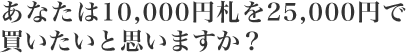 あなたは10,000円札を25,000円で買いたいと思いますか?